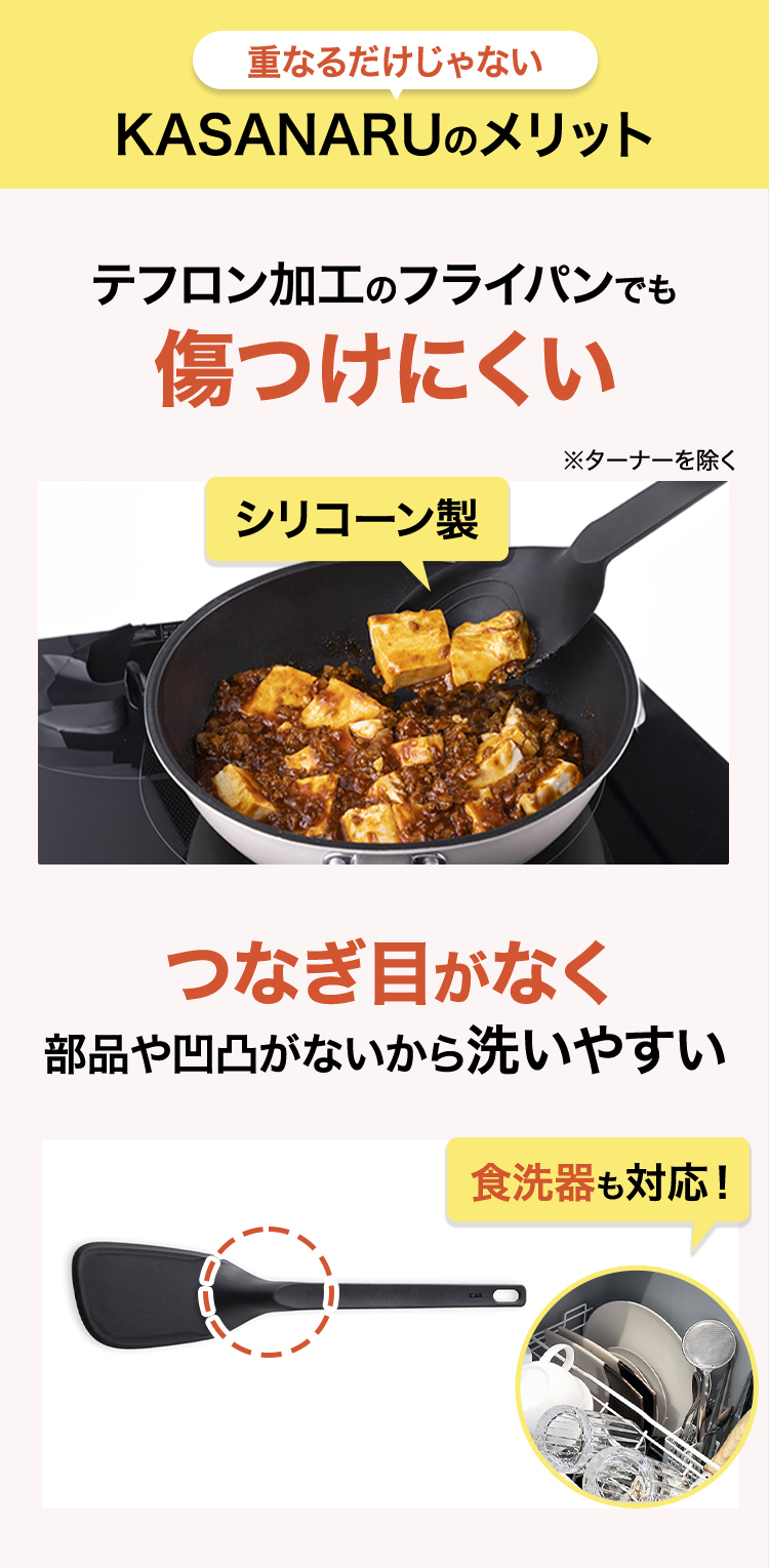 重ねるだけじゃないメリット テフロン加工のフライパンでも傷つけにくいシリコーン製 つなぎ目がなく部品や凹凸がないから洗いやすい 食洗器も対応!