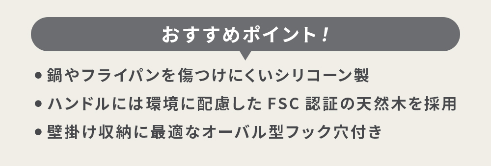 おすすめポイント ・鍋やフライパンを傷つけにくいシリコーン製 ・ハンドルには環境に配慮したFSC認証の天然木を採用 ・壁掛けや収納に最適なオーバル型フック穴付き