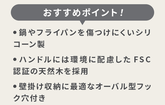 おすすめポイント ・鍋やフライパンを傷つけにくいシリコーン製 ・ハンドルには環境に配慮したFSC認証の天然木を採用 ・壁掛けや収納に最適なオーバル型フック穴付き