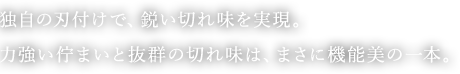 独自の刃付けで、鋭い切れ味を実現。 力強い佇まいと抜群の切れ味は、まさに機能美の一本。